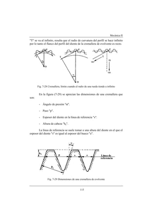 Mecánica II
113
"T" se va al infinito, resulta que el radio de curvatura del perfil se hace infinito
por lo tanto el flanco del perfil del diente de la cremallera de evolvente es recto.
Fig. 7-28 Cremallera, límite cuando el radio de una rueda tiende a infinito
En la figura (7-29) se aprecian las dimensiones de una cremallera que
son:
- Ángulo de presión "α".
- Paso "p".
- Espesor del diente en la línea de referencia "s".
- Altura de cabeza "ha".
La línea de referencia se suele tomar a una altura del diente en el que el
espesor del diente "s" es igual al espesor del hueco "e".
Fig. 7-29 Dimensiones de una cremallera de evolvente
 