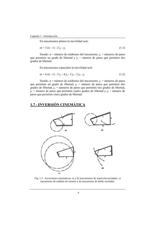 Capítulo 1 - Introducción
6
En mecanismos planos la movilidad será:
m = 3 (n - 1) - 2 j1 - j2 (1.1)
Siendo: n = número de eslabones del mecanismo, j1 = números de pares
que permiten un grado de libertad y j2 = número de pares que permiten dos
grados de libertad.
En mecanismos espaciales la movilidad será:
m = 6 (n - 1) - 5 j1 - 4 j2 - 3 j3 - 2 j4 - j5 (1.2)
Siendo: n = número de eslabones del mecanismo, j1 = números de pares
que permiten un grado de libertad, j2 = número de pares que permiten dos
grados de libertad, j3 = números de pares que permiten tres grados de libertad,
j4 = número de pares que permiten cuatro grados de libertad y j5 = número de
pares que permiten cinco grados de libertad.
1.7 - INVERSIÓN CINEMÁTICA
Fig. 1.3 - Inversiones cinemáticas: a) y b) mecanismos de manivela-oscilador, c)
mecanismo de eslabón de arrastre y d) mecanismo de doble oscilador.
 
