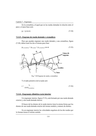 Capítulo 7 – Engranajes
114
En la cremallera, al igual que en las ruedas dentadas la relación entre el
paso y el paso base será:
pb = p·cos α (7-34)
7.3.13 - Engrane de rueda dentada y cremallera
Para que puedan engranar una rueda dentada y una cremallera, figura
(7-30), deben tener las dos el mismo paso base
pb (cremallera) = pb (rueda) = p (cremallera) cos α (7-35)
Fig. 7-30 Engrane de rueda y cremallera
Y el radio primitivo de la rueda será
r =
)cremallera(
b
cos
r
α
(7-36)
7.3.14 - Engranaje cilíndrico recto interior
Un engranaje interior, figura (7-31), está formado por una rueda dentada
exterior y otra rueda dentada interior.
El hueco de los dientes de la rueda interior tiene la misma forma que los
dientes de una rueda dentada exterior del mismo módulo y número de dientes.
En un engranaje interior las velocidades angulares de las dos ruedas que
lo forman tienen el mismo sentido.
 
