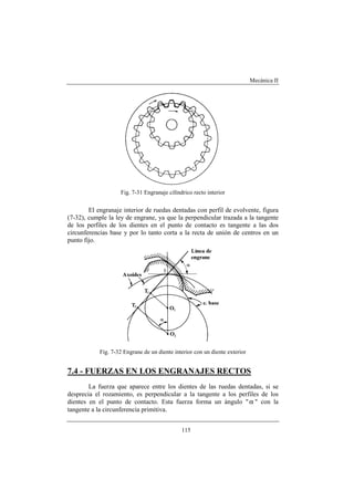 Mecánica II
115
Fig. 7-31 Engranaje cilíndrico recto interior
El engranaje interior de ruedas dentadas con perfil de evolvente, figura
(7-32), cumple la ley de engrane, ya que la perpendicular trazada a la tangente
de los perfiles de los dientes en el punto de contacto es tangente a las dos
circunferencias base y por lo tanto corta a la recta de unión de centros en un
punto fijo.
Fig. 7-32 Engrane de un diente interior con un diente exterior
7.4 - FUERZAS EN LOS ENGRANAJES RECTOS
La fuerza que aparece entre los dientes de las ruedas dentadas, si se
desprecia el rozamiento, es perpendicular a la tangente a los perfiles de los
dientes en el punto de contacto. Esta fuerza forma un ángulo "α " con la
tangente a la circunferencia primitiva.
 