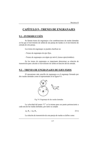 Mecánica II
117
CAPÍTULO 9 - TRENES DE ENGRANAJES
9.1 - INTRODUCCIÓN
Se llaman trenes de engranajes a las combinaciones de ruedas dentadas
en las que el movimiento de salida de una pareja de ruedas es el movimiento de
entrada de otra pareja.
Los trenes de engranajes se pueden clasificar en:
- Trenes de engranajes de ejes fijos.
- Trenes de engranajes con algún eje móvil, (trenes epicicloidales).
En los trenes de engranajes es importante determinar su relación de
transmisión para calcular el movimiento de salida en función del de entrada.
9.2 – TRENES DE ENGRANAJES DE EJES FIJOS
El mecanismo más sencillo de engranajes es el engranaje formado por
dos ruedas dentadas como el representado en la figura 9.1.
Fig. 9-1 Engranaje de dos ruedas dentadas
La velocidad del punto “C” es la misma para ese punto perteneciente a
cada una de las ruedas dentadas, por tanto se cumple
3322 R·R· ω=ω (9.1)
La relación de transmisión de esta pareja de ruedas se define como
 