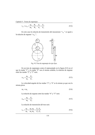 Capítulo 9 – Trenes de engranajes
118
3
2
3
2
3
2
2
3
3232
Z
Z
d
d
R
R
ui ===
ω
ω
== (9.2)
En este caso la relación de transmisión del mecanismo “ 32i ” es igual a
la relación de engrane “ 32u ”.
Fig. 9-2 Tren de engranajes de ejes fijos.
En un tren de engranajes como el representado en la figura (9.2) en el
que la rueda “3” y la rueda “4” son el mismo eslabón, la relación de engrane
entre las ruedas “2” y “3” será:
3
2
2
3
32
Z
Z
u =
ω
ω
= (9.3)
La velocidad angular de las ruedas “3” y “4” es la misma ya que son la
misma pieza.
43 ω=ω (9.4)
La relación de engrane entre las ruedas “4” y “5” será:
5
4
4
5
54
Z
Z
u =
ω
ω
= (9.5)
La relación de transmisión del tren será:
53
42
24
35
2
5
52
Z·Z
Z·Z
·
·
i =
ωω
ωω
=
ω
ω
= (9.6)
 