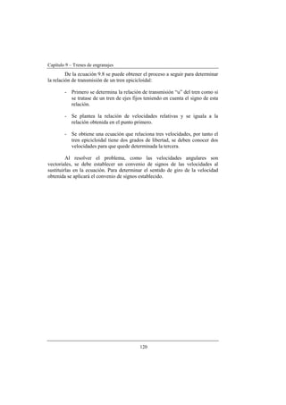 Capítulo 9 – Trenes de engranajes
120
De la ecuación 9.8 se puede obtener el proceso a seguir para determinar
la relación de transmisión de un tren epicicloidal:
- Primero se determina la relación de transmisión “u” del tren como si
se tratase de un tren de ejes fijos teniendo en cuenta el signo de esta
relación.
- Se plantea la relación de velocidades relativas y se iguala a la
relación obtenida en el punto primero.
- Se obtiene una ecuación que relaciona tres velocidades, por tanto el
tren epicicloidal tiene dos grados de libertad, se deben conocer dos
velocidades para que quede determinada la tercera.
Al resolver el problema, como las velocidades angulares son
vectoriales, se debe establecer un convenio de signos de las velocidades al
sustituirlas en la ecuación. Para determinar el sentido de giro de la velocidad
obtenida se aplicará el convenio de signos establecido.
 