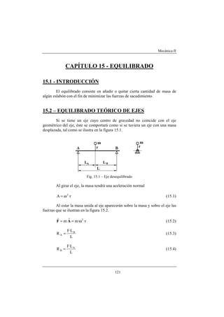 Mecánica II
121
CAPÍTULO 15 - EQUILIBRADO
15.1 - INTRODUCCIÓN
El equilibrado consiste en añadir o quitar cierta cantidad de masa de
algún eslabón con el fin de minimizar las fuerzas de sacudimiento.
15.2 – EQUILIBRADO TEÓRICO DE EJES
Si se tiene un eje cuyo centro de gravedad no coincide con el eje
geométrico del eje, éste se comportará como si se tuviera un eje con una masa
desplazada, tal como se ilustra en la figura 15.1.
Fig. 15.1 – Eje desequilibrado
Al girar el eje, la masa tendrá una aceleración normal
r·A 2
ω= (15.1)
Al estar la masa unida al eje aparecerán sobre la masa y sobre el eje las
fuerzas que se ilustran en la figura 15.2.
r··m·m 2
ω== AF
rr
(15.2)
L
L·F
R B
A = (15.3)
L
L·F
R A
B = (15.4)
 
