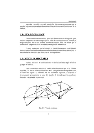 Mecánica II
7
Inversión cinemática es cada uno de los diferentes mecanismos que se
pueden lograr con una cadena cinemática al hacer fijo un eslabón diferente de la
cadena.
1.8 - LEY DE GRASHOF
En un cuadrilátero articulado, para que al menos un eslabón pueda girar
vueltas completas, se debe cumplir que la suma de las longitudes del eslabón de
mayor longitud más la del eslabón de menor longitud debe ser menor que la
suma de las longitudes de los eslabones de longitudes intermedias.
Es muy importante que se cumpla la condición expuesta en el párrafo
anterior ya que en muchos mecanismos basados en el cuadrilátero articulado, el
movimiento se introduce por medio de un motor giratorio.
1.9 - VENTAJA MECÁNICA
Ventaja mecánica de un mecanismo es la relación entre el par de salida
y el par de entrada.
En el cuadrilátero articulado, será la relación entre el par en el eslabón
seguidor y el par en el eslabón impulsor. Esta ventaja mecánica es proporcional
al seno del ángulo γ formado por los eslabones seguidor y acoplador e
inversamente proporcional al seno del ángulo β formado por los eslabones
impulsor y acoplador, (figura 1.4).
Fig. 1.4 - Ventaja mecánica.
 