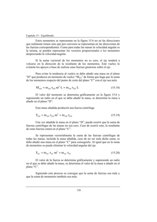 Capítulo 15 – Equilibrado
126
Estos momentos se representan en la figura 15.6 no en las direcciones
que realmente tienen sino que por convenio se representan en las direcciones de
las fuerzas correspondientes. Como para todas las masas la velocidad angular es
la misma, se pueden representar los vectores proporcionales a los momentos
despreciando la velocidad angular.
Si la suma vectorial de los momentos no es cero, el eje tenderá a
volcarse en la dirección de la resultante de los momentos. Este vuelco lo
evitarán los apoyos a base de realizar unas fuerzas giratorias sobre el eje.
Para evitar la tendencia al vuelco se debe añadir una masa en el plano
“D” que produzca un momento de vuelco “MED” de forma que haga que la suma
de los momentos respecto del punto de corte del plano “C” con el eje sea nulo.
L·r·mL··r·mM EDED
2
EDEDED ≈ω= (15.18)
El valor del momento se determina gráficamente en la figura 15.6 y
suponiendo un radio en el que se debe añadir la masa, se determina la masa a
añadir en el plano “D”.
Esta masa añadida producirá una fuerza centrífuga
EDED
2
EDEDED r·m·r·mF ≈ω= (15.19)
Una vez añadida la masa en el plano “D”, puede ocurrir que la suma de
fuerzas centrífugas de las masas no sea cero. Caso de ocurrir esto, la resultante
de estas fuerzas estará en el plano “C”.
Se representan vectorialmente la suma de las fuerzas centrífugas de
todas las masas, incluida la masa añadida, caso de no ser nula dicha suma, se
debe añadir una masa en el plano “C” para conseguirlo. Al igual que en la suma
de momentos se puede eliminar la velocidad angular del eje.
ECEC
2
ECECEC r·m·r·mF ≈ω= (15.20)
El valor de la fuerza se determina gráficamente y suponiendo un radio
en el que se debe añadir la masa, se determina el valor de la masa a añadir en el
plano “C”.
Siguiendo este proceso se consigue que la suma de fuerzas sea nula y
que la suma de momentos también sea nula.
 