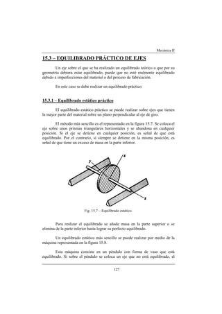 Mecánica II
127
15.3 – EQUILIBRADO PRÁCTICO DE EJES
Un eje sobre el que se ha realizado un equilibrado teórico o que por su
geometría debiera estar equilibrado, puede que no esté realmente equilibrado
debido a imperfecciones del material o del proceso de fabricación.
En este caso se debe realizar un equilibrado práctico.
15.3.1 – Equilibrado estático práctico
El equilibrado estático práctico se puede realizar sobre ejes que tienen
la mayor parte del material sobre un plano perpendicular al eje de giro.
El método más sencillo es el representado en la figura 15.7. Se coloca el
eje sobre unos prismas triangulares horizontales y se abandona en cualquier
posición. Si el eje se detiene en cualquier posición, es señal de que está
equilibrado. Por el contrario, si siempre se detiene en la misma posición, es
señal de que tiene un exceso de masa en la parte inferior.
Fig. 15.7 – Equilibrado estático.
Para realizar el equilibrado se añade masa en la parte superior o se
elimina de la parte inferior hasta lograr su perfecto equilibrado.
Un equilibrado estático más sencillo se puede realizar por medio de la
máquina representada en la figura 15.8.
Esta máquina consiste en un péndulo con forma de vaso que está
equilibrado. Si sobre el péndulo se coloca un eje que no está equilibrado, el
 