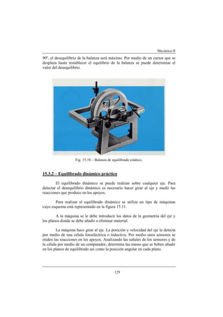 Mecánica II
129
90º, el desequilibrio de la balanza será máximo. Por medio de un cursor que se
desplaza hasta restablecer el equilibrio de la balanza se puede determinar el
valor del desequilibrio.
Fig. 15.10 – Balanza de equilibrado estático.
15.3.2 – Equilibrado dinámico práctico
El equilibrado dinámico se puede realizar sobre cualquier eje. Para
detectar el desequilibrio dinámico es necesario hacer girar al eje y medir las
reacciones que produce en los apoyos.
Para realizar el equilibrado dinámico se utiliza un tipo de máquinas
cuyo esquema está representado en la figura 15.11.
A la máquina se le debe introducir los datos de la geometría del eje y
los planos donde se debe añadir o eliminar material.
La máquina hace girar al eje. La posición y velocidad del eje la detecta
por medio de una célula fotoeléctrica o inductiva. Por medio unos sensores se
miden las reacciones en los apoyos. Analizando las señales de los sensores y de
la célula por medio de un computador, determina las masas que se beben añadir
en los planos de equilibrado así como la posición angular en cada plano.
 