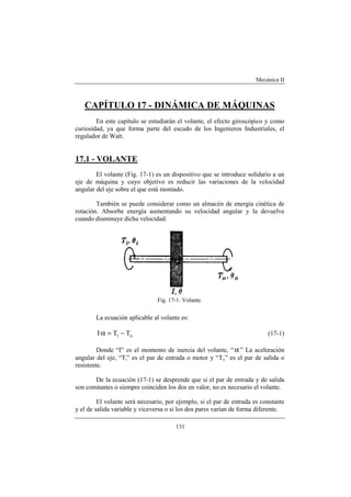 Mecánica II
131
CAPÍTULO 17 - DINÁMICA DE MÁQUINAS
En este capítulo se estudiarán el volante, el efecto giroscópico y como
curiosidad, ya que forma parte del escudo de los Ingenieros Industriales, el
regulador de Watt.
17.1 - VOLANTE
El volante (Fig. 17-1) es un dispositivo que se introduce solidario a un
eje de máquina y cuyo objetivo es reducir las variaciones de la velocidad
angular del eje sobre el que está montado.
También se puede considerar como un almacén de energía cinética de
rotación. Absorbe energía aumentando su velocidad angular y la devuelve
cuando disminuye dicha velocidad.
Fig. 17-1. Volante.
La ecuación aplicable al volante es:
oi TT·I −=α (17-1)
Donde “I” es el momento de inercia del volante, “α” La aceleración
angular del eje, “Ti” es el par de entrada o motor y “To” es el par de salida o
resistente.
De la ecuación (17-1) se desprende que si el par de entrada y de salida
son constantes o siempre coinciden los dos en valor, no es necesario el volante.
El volante será necesario, por ejemplo, si el par de entrada es constante
y el de salida variable y viceversa o si los dos pares varían de forma diferente.
 