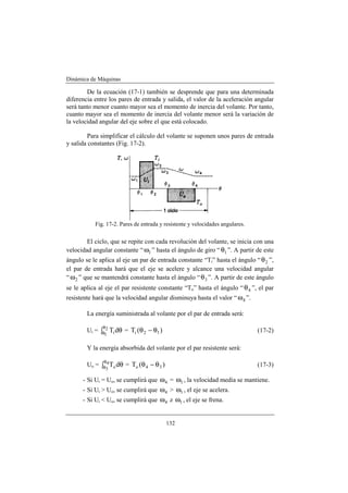 Dinámica de Máquinas
132
De la ecuación (17-1) también se desprende que para una determinada
diferencia entre los pares de entrada y salida, el valor de la aceleración angular
será tanto menor cuanto mayor sea el momento de inercia del volante. Por tanto,
cuanto mayor sea el momento de inercia del volante menor será la variación de
la velocidad angular del eje sobre el que está colocado.
Para simplificar el cálculo del volante se suponen unos pares de entrada
y salida constantes (Fig. 17-2).
Fig. 17-2. Pares de entrada y resistente y velocidades angulares.
El ciclo, que se repite con cada revolución del volante, se inicia con una
velocidad angular constante “ 1ω ” hasta el ángulo de giro “ 1θ ”. A partir de este
ángulo se le aplica al eje un par de entrada constante “Ti” hasta el ángulo “ 2θ ”,
el par de entrada hará que el eje se acelere y alcance una velocidad angular
“ 2ω ” que se mantendrá constante hasta el ángulo “ 3θ ”. A partir de este ángulo
se le aplica al eje el par resistente constante “To” hasta el ángulo “ 4θ ”, el par
resistente hará que la velocidad angular disminuya hasta el valor “ 4ω ”.
La energía suministrada al volante por el par de entrada será:
Ui = θ∫
θ
θ dT2
1 i = )(T 12i θ−θ (17-2)
Y la energía absorbida del volante por el par resistente será:
Uo = θ∫
θ
θ dT4
3 o = )(T 34o θ−θ (17-3)
- Si Ui = Uo, se cumplirá que 4ω = 1ω , la velocidad media se mantiene.
- Si Ui > Uo, se cumplirá que 4ω > 1ω , el eje se acelera.
- Si Ui < Uo, se cumplirá que 4ω z 1ω , el eje se frena.
 