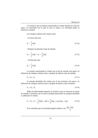 Mecánica II
133
Lo normal es que la energía suministrada al volante durante un ciclo sea
igual a la absorbida con lo que el ciclo se repite y la velocidad media se
mantiene constante.
Las energías cinéticas del volante serán:
- Al inicio del ciclo
E1 = 2
1·I
2
1
ω (17-4)
- Después de aplicado el par de entrada
E2 = 2
2·I
2
1
ω = E3 = 2
3·I
2
1
ω (17-5)
- Al final del ciclo
E4 = 2
4·I
2
1
ω (17-6)
La energía suministrada al volante por el par de entrada será igual a la
diferencia de energías cinéticas antes y después de aplicar el par de entrada.
Ui = E2 - E1 (17-7)
La energía absorbida del volante por el par resistente será igual a la
diferencia de energías cinéticas antes y después de aplicar el par resistente.
Uo = E4 - E3 (17-8)
Dada una determinada máquina, lo normal es que se conozcan los pares
de entrada y resistente, por lo tanto se pueden determinar las energías absorbida
y cedida por el volante.
Ui = E2 - E1 = ))·((I
2
1
)(I
2
1
1212
2
1
2
2 ω−ωω+ω=ω−ω (17-9)
Si se considera que la velocidad angular media es
2
12 ω+ω
=ω
 