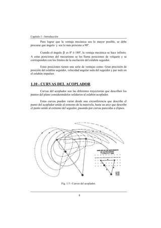 Capítulo 1 - Introducción
8
Para lograr que la ventaja mecánica sea lo mayor posible, se debe
procurar que ángulo γ sea lo más próximo a 90º.
Cuando el ángulo β es 0º ó 180º, la ventaja mecánica se hace infinito.
A estas posiciones del mecanismo se les llama posiciones de volquete y se
corresponden con los límites de la oscilación del eslabón seguidor.
Estas posiciones tienen una serie de ventajas como: Gran precisión de
posición del eslabón seguidor, velocidad angular nula del seguidor y par nulo en
el eslabón impulsor.
1.10 - CURVAS DEL ACOPLADOR
Curvas del acoplador son las diferentes trayectorias que describen los
puntos del plano considerándolos solidarios al eslabón acoplador.
Estas curvas pueden variar desde una circunferencia que describe el
punto del acoplador unido al extremo de la manivela, hasta un arco que describe
el punto unido al extremo del seguidor, pasando por curvas parecidas a elipses.
Fig. 1.5 - Curvas del acoplador.
 