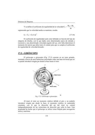 Dinámica de Máquinas
134
Y se define el coeficiente de regularidad de la velocidad Cs =
ω
ω−ω 12
,
suponiendo que la velocidad media se mantiene, resulta:
Ui = Uo = Cs·I· 2
ω (17-10)
El coeficiente de regularidad suele estar tabulado en función del tipo de
máquina de diseñar, con lo que dados unos determinados pares de entrada y
resistente y una determinada velocidad angular del eje, solo falta determinar el
momento de inercia que debe tener el volante para que se cumpla el coeficiente
de regularidad de velocidad deseado.
17.2 - GIRÓSCOPO
El giróscopo o giroscopio (Fig. 17-3) consiste en un rotor girando,
montado a través de unos balancines articulados sobre una base de forma que no
se puede introducir ningún par desde la base hasta el rotor.
Fig. 17-3. Giróscopo o giroscopio.
Al tener el rotor un momento cinético debido al giro y no poderle
introducir ningún par desde la base, el momento cinético se mantendrá
constante, con lo que la dirección del eje del rotor no variará
independientemente de las variaciones de dirección que sufra la base. Esta
propiedad ha hecho que el giróscopo se utilice como brújula para navegación
aérea y marítima.
 