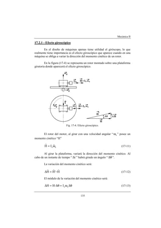 Mecánica II
135
17.2.1 - Efecto giroscópico
En el diseño de máquinas apenas tiene utilidad el giróscopo, lo que
realmente tiene importancia es el efecto giroscópico que aparece cuando en una
máquina se obliga a variar la dirección del momento cinético de un rotor.
En la figura (17-4) se representa un rotor montado sobre una plataforma
giratoria donde aparecerá el efecto giroscópico.
Fig. 17-4. Efecto giroscópico.
El rotor del motor, al girar con una velocidad angular “ sω ” posee un
momento cinético “H”
ssIH ω=
rr
(17-11)
Al girar la plataforma, variará la dirección del momento cinético. Al
cabo de un instante de tiempo “ t∆ ” habrá girado un ángulo “ θ∆ ”.
La variación del momento cinético será:
H'HH
rrr
−=∆ (17-12)
El módulo de la variación del momento cinético será:
θ∆ω=θ∆=∆ ssI·HH (17-13)
 