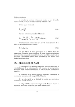 Dinámica de Máquinas
136
La variación del momento del momento cinético se debe al impulso
angular causado por un par “T” aplicado durante un tiempo “ t∆ ”.
El valor del par medio será:
t
H
Tmed
∆
∆
=
r
r
(17-14)
Y el valor instantáneo del módulo del par será:
pss
ss
I
t
·I
0t
lim
t
H
0t
lim
T ωω=
∆
θ∆ω
→∆
=
∆
∆
→∆
= (17-15)
Y vectorialmente, como el par debe tener la misma dirección de la
variación del momento cinético, resultará:
sps ·IT ω∧ω=
rrr
(17-16)
Este par debido al efecto giroscópico se lo deberán hacer los
rodamientos al rotor por medio de unas fuerzas que se transmitirán a las patas
del motor. Si el momento de inercia del rotor y las velocidades angulares de la
plataforma y del rotor son elevadas, harán que las fuerzas sean elevadas como
para ser tenidas en cuenta.
17.3 - REGULADOR DE WATT
El regulador de Watt es un mecanismo que se utilizó para regular la
velocidad angular de las máquinas, sobre todo máquinas de vapor y turbinas
hidráulicas, desde su invención a mediados del siglo XVIII hasta casi finales del
siglo XX.
Su importancia fue tal que los Ingenieros Industriales lo incluyeron en
su escudo en representación de la especialidad Mecánica.
Hoy en día, debido a la facilidad del control con dispositivos
electrónicos, ha caído en desuso.
En la figura 17-5 se representa un regulador de Watt, con el resto de
accesorios, para regular el chorro de agua de una turbina Pelton.
 