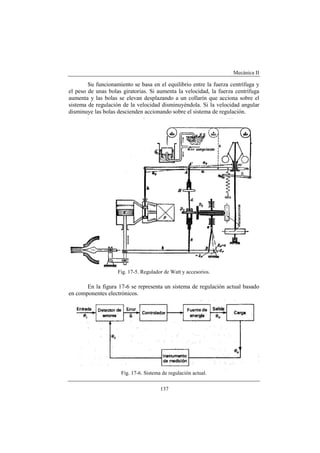 Mecánica II
137
Su funcionamiento se basa en el equilibrio entre la fuerza centrífuga y
el peso de unas bolas giratorias. Si aumenta la velocidad, la fuerza centrífuga
aumenta y las bolas se elevan desplazando a un collarín que acciona sobre el
sistema de regulación de la velocidad disminuyéndola. Si la velocidad angular
disminuye las bolas descienden accionando sobre el sistema de regulación.
Fig. 17-5. Regulador de Watt y accesorios.
En la figura 17-6 se representa un sistema de regulación actual basado
en componentes electrónicos.
Fig. 17-6. Sistema de regulación actual.
 