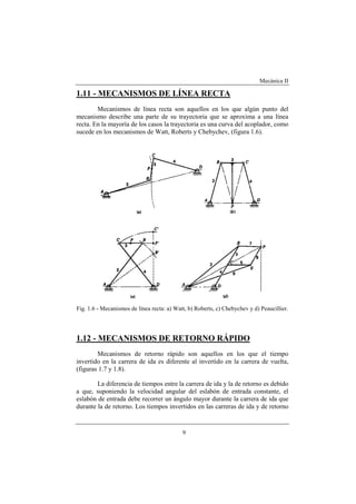 Mecánica II
9
1.11 - MECANISMOS DE LÍNEA RECTA
Mecanismos de línea recta son aquellos en los que algún punto del
mecanismo describe una parte de su trayectoria que se aproxima a una línea
recta. En la mayoría de los casos la trayectoria es una curva del acoplador, como
sucede en los mecanismos de Watt, Roberts y Chebychev, (figura 1.6).
Fig. 1.6 - Mecanismos de línea recta: a) Watt, b) Roberts, c) Chebychev y d) Peaucillier.
1.12 - MECANISMOS DE RETORNO RÁPIDO
Mecanismos de retorno rápido son aquellos en los que el tiempo
invertido en la carrera de ida es diferente al invertido en la carrera de vuelta,
(figuras 1.7 y 1.8).
La diferencia de tiempos entre la carrera de ida y la de retorno es debido
a que, suponiendo la velocidad angular del eslabón de entrada constante, el
eslabón de entrada debe recorrer un ángulo mayor durante la carrera de ida que
durante la de retorno. Los tiempos invertidos en las carreras de ida y de retorno
 