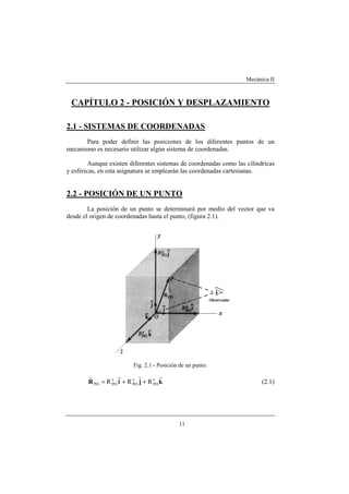Mecánica II
11
CAPÍTULO 2 - POSICIÓN Y DESPLAZAMIENTO
2.1 - SISTEMAS DE COORDENADAS
Para poder definir las posiciones de los diferentes puntos de un
mecanismo es necesario utilizar algún sistema de coordenadas.
Aunque existen diferentes sistemas de coordenadas como las cilíndricas
y esféricas, en esta asignatura se emplearán las coordenadas cartesianas.
2.2 - POSICIÓN DE UN PUNTO
La posición de un punto se determinará por medio del vector que va
desde el origen de coordenadas hasta el punto, (figura 2.1).
Fig. 2.1 - Posición de un punto.
kjiR
rrrr z
PO
y
PO
x
POPO RRR ++= (2.1)
 