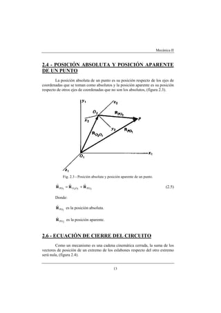Mecánica II
13
2.4 - POSICIÓN ABSOLUTA Y POSICIÓN APARENTE
DE UN PUNTO
La posición absoluta de un punto es su posición respecto de los ejes de
coordenadas que se toman como absolutos y la posición aparente es su posición
respecto de otros ejes de coordenadas que no son los absolutos, (figura 2.3).
Fig. 2.3 - Posición absoluta y posición aparente de un punto.
2PO1O2O1PO RRR
rrr
+= (2.5)
Donde:
1POR
r
es la posición absoluta.
2POR
r
es la posición aparente.
2.6 - ECUACIÓN DE CIERRE DEL CIRCUITO
Como un mecanismo es una cadena cinemática cerrada, la suma de los
vectores de posición de un extremo de los eslabones respecto del otro extremo
será nula, (figura 2.4).
 