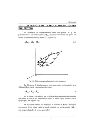 Mecánica II
15
2.12 - DIFERENCIA DE DESPLAZAMIENTO ENTRE
DOS PUNTOS
La diferencia de desplazamientos entre dos puntos "P" y "Q"
pertenecientes a un sólido rígido ( PQ∆R ) es el desplazamiento del punto "P"
menos el desplazamiento del punto "Q", (figura 2.6).
QPPQ R∆R∆R∆
rrr
−= (2.8)
Fig. 2.6 - Diferencia de desplazamiento entre dos puntos.
La diferencia de desplazamiento entre dos puntos pertenecientes a un
sólido rígido se puede expresar también como:
PQ
'
PQPQ RRR∆
rrr
−= (2.9)
En la figura 2.6 se aprecia que la diferencia de desplazamiento entre los
dos puntos se debe a una rotación que realiza el sólido rígido alrededor de un
eje que pasa por el punto "Q*".
De la figura también se desprende el teorema de Euler: "Cualquier
movimiento de un sólido rígido se puede sustituir por una traslación ( QR∆
r
)
más un giro alrededor de un eje apropiado".
 