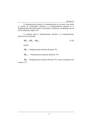 Mecánica II
17
El desplazamiento absoluto es desplazamiento de un punto visto desde
el sistema de coordenadas absolutas y el desplazamiento aparente es el
desplazamiento del mismo punto visto desde un sistema de coordenadas que no
son las absolutas, (figura 2.8).
La relación entre el desplazamiento absoluto y el desplazamiento
aparente será la siguiente:
2/PPP 323
R∆R∆R∆
rrr
+= (2.10)
Siendo:
3PR∆
r
= Desplazamiento absoluto del punto "P3".
2/P3
R∆
r
= Desplazamiento aparente del punto "P3".
2PR∆
v
= Desplazamiento absoluto del punto "P2", punto coincidente con
el punto "P3".
 