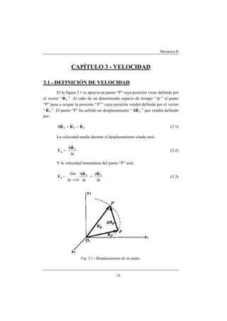 Mecánica II
19
CAPÍTULO 3 - VELOCIDAD
3.1 - DEFINICIÓN DE VELOCIDAD
El la figura 3.1 se aprecia un punto “P” cuya posición viene definida por
el vector “ PR
r
”. Al cabo de un determinado espacio de tiempo “ t∆ ” el punto
“P” pasa a ocupar la posición “ P′ ” cuya posición vendrá definida por el vector
“ '
PR
r
”. El punto “P” ha sufrido un desplazamiento “ PR∆
r
” que vendrá definido
por:
P
'
PP RRR∆
rrr
−= (3.1)
La velocidad media durante el desplazamiento citado será:
mV
r
=
t
P
∆
R∆
r
(3.2)
Y la velocidad instantánea del punto “P” será:
PV
r
=
t0t
lim P
∆→∆
R∆
r
=
dt
d PR
r
(3.3)
Fig. 3.1 - Desplazamiento de un punto.
 