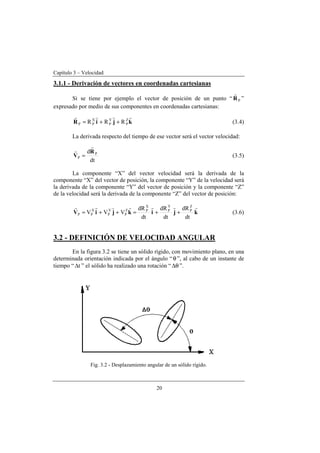 Capítulo 3 – Velocidad
20
3.1.1 - Derivación de vectores en coordenadas cartesianas
Si se tiene por ejemplo el vector de posición de un punto “ PR
r
”
expresado por medio de sus componentes en coordenadas cartesianas:
kjiR
rrrr Z
P
Y
P
X
PP RRR ++= (3.4)
La derivada respecto del tiempo de ese vector será el vector velocidad:
dt
d P
P
R
V
r
r
= (3.5)
La componente “X” del vector velocidad será la derivada de la
componente “X” del vector de posición, la componente “Y” de la velocidad será
la derivada de la componente “Y” del vector de posición y la componente “Z”
de la velocidad será la derivada de la componente “Z” del vector de posición:
kjikjiV
rrrrvrr
dt
dR
dt
dR
dt
dR
VVV
Z
P
Y
P
X
PZ
P
Y
P
X
PP ++=++= (3.6)
3.2 - DEFINICIÓN DE VELOCIDAD ANGULAR
En la figura 3.2 se tiene un sólido rígido, con movimiento plano, en una
determinada orientación indicada por el ángulo “θ”, al cabo de un instante de
tiempo “ t∆ ” el sólido ha realizado una rotación “ θ∆ ”.
Fig. 3.2 - Desplazamiento angular de un sólido rígido.
 