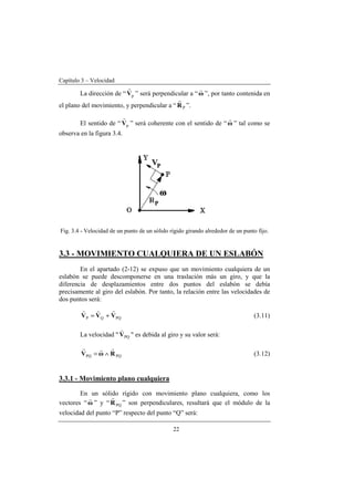 Capítulo 3 – Velocidad
22
La dirección de “ pV
r
” será perpendicular a “ω
r
”, por tanto contenida en
el plano del movimiento, y perpendicular a “ PR
r
”.
El sentido de “ pV
r
” será coherente con el sentido de “ω
r
” tal como se
observa en la figura 3.4.
Fig. 3.4 - Velocidad de un punto de un sólido rígido girando alrededor de un punto fijo.
3.3 - MOVIMIENTO CUALQUIERA DE UN ESLABÓN
En el apartado (2-12) se expuso que un movimiento cualquiera de un
eslabón se puede descomponerse en una traslación más un giro, y que la
diferencia de desplazamientos entre dos puntos del eslabón se debía
precisamente al giro del eslabón. Por tanto, la relación entre las velocidades de
dos puntos será:
PQQP VVV
rrr
+= (3.11)
La velocidad " PQV
v
" es debida al giro y su valor será:
PQPQ RωV
rrr
∧= (3.12)
3.3.1 - Movimiento plano cualquiera
En un sólido rígido con movimiento plano cualquiera, como los
vectores “ω
r
” y “ PQR
r
” son perpendiculares, resultará que el módulo de la
velocidad del punto “P” respecto del punto “Q” será:
 