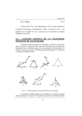 Mecánica II
23
PQPQ ·RωV
rrr
= (3.13)
La dirección de “ PQV
r
” será perpendicular a “ω
r
” por tanto contenida en
el plano del movimiento, y perpendicular a “ PQR
r
”. El sentido de “ PQV
r
” será
coherente con el sentido de “ω
r
” al igual que en el movimiento de rotación
alrededor de un eje fijo.
3.4 – ANÁLISIS GRÁFICO DE LA VELOCIDAD.
POLÍGONO DE VELOCIDADES
El método gráfico de análisis de velocidades se utiliza en movimiento
plano y consiste en representar las ecuaciones vectoriales que relacionan las
velocidades de los diferentes puntos de un mecanismo de forma gráfica. Es
sencillo e intuitivo ya que las velocidades quedan representadas en la dirección
y sentido que realmente tienen.
Fig. 3.5 – Análisis gráfico de velocidad. Polígono de velocidades.
Un ejemplo de análisis gráfico de velocidades de un eslabón triangular
puede apreciarse en la figura 3.5. Suponiendo conocida la velocidad del punto
 