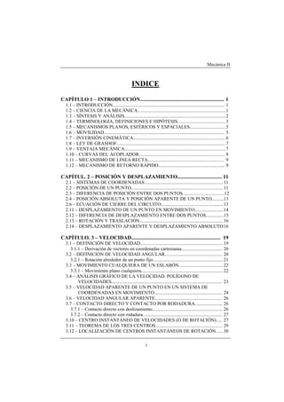 Mecánica II
i
INDICE
CAPÍTULO 1 – INTRODUCCIÓN................................................................ 1
1.1 – INTRODUCCIÓN.............................................................................................. 1
1.2 – CIENCIA DE LA MECÁNICA..........................................................................1
1.3 – SÍNTESIS Y ANÁLISIS.....................................................................................2
1.4 – TERMINOLOGÍA, DEFINICIONES E HIPÓTESIS........................................ 3
1.5 – MECANISMOS PLANOS, ESFÉRICOS Y ESPACIALES..............................5
1.6 – MOVILIDAD..................................................................................................... 5
1.7 – INVERSIÓN CINEMÁTICA............................................................................. 6
1.8 – LEY DE GRASHOF...........................................................................................7
1.9 – VENTAJA MECÁNICA.....................................................................................7
1.10 – CURVAS DEL ACOPLADOR........................................................................ 8
1.11 – MECANISMO DE LÍNEA RECTA................................................................ 9
1.12 – MECANISMO DE RETORNO RÁPIDO........................................................ 9
CAPÍTUL. 2 – POSICIÓN Y DESPLAZAMIENTO.................................. 11
2.1 – SISTEMAS DE COORDENADAS..................................................................11
2.2 – POSICIÓN DE UN PUNTO.............................................................................11
2.3 – DIFERENCIA DE POSICIÓN ENTRE DOS PUNTOS...................................12
2.4 – POSICIÓN ABSOLUTA Y POSICIÓN APARENTE DE UN PUNTO..........13
2.6 – ECUACIÓN DE CIERRE DEL CIRCUITO....................................................13
2.11 – DESPLAZAMIENTO DE UN PUNTO EN MOVIMIENTO........................14
2.12 – DIFERENCIA DE DESPLAZAMIENTO ENTRE DOS PUNTOS...............15
2.13 – ROTACIÓN Y TRASLACIÓN......................................................................16
2.14 – DESPLAZAMIENTO APARENTE Y DESPLAZAMIENTO ABSOLUTO16
CAPÍTULO. 3 – VELOCIDAD.................................................................... 19
3.1 – DEFINICIÓN DE VELOCIDAD..................................................................... 19
3.1.1 – Derivación de vectores en coordenadas cartesianas.................................. 20
3.2 – DEFINICIÓN DE VELOCIDAD ANGULAR................................................ 20
3.2.1 – Rotación alrededor de un punto fijo...........................................................21
3.3 – MOVIMIENTO CUALQUIERA DE UN ESLABÓN.....................................22
3.3.1 – Movimiento plano cualquiera.................................................................... 22
3.4 – ANÁLISIS GRÁFICO DE LA VELOCIDAD. POLÍGONO DE
VELOCIDADES............................................................................................ 23
3.5 – VELOCIDAD APARENTE DE UN PUNTO EN UN SISTEMA DE
COORDENADAS EN MOVIMIENTO......................................................... 24
3.6 – VELOCIDAD ANGULAR APARENTE........................................................ 26
3.7 – CONTACTO DIRECTO Y CONTACTO POR RODADURA....................... 26
3.7.1 – Contacto directo con deslizamiento........................................................... 26
3.7.2 – Contacto directo con rodadura.................................................................. 27
3.10 – CENTRO INSTANTÁNEO DE VELOCIDADES (Ó DE ROTACIÓN)..... 27
3.11 – TEOREMA DE LOS TRES CENTROS........................................................ 29
3.12 – LOCALIZACIÓN DE CENTROS INSTANTÁNEOS DE ROTACIÓN...... 30
 