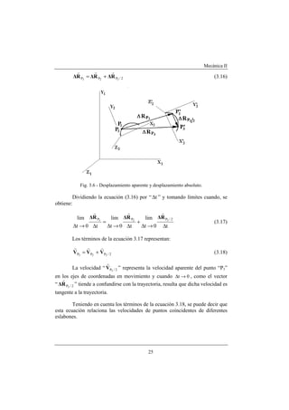 Mecánica II
25
2/PPP 323
R∆R∆R∆
rrr
+= (3.16)
Fig. 3.6 - Desplazamiento aparente y desplazamiento absoluto.
Dividiendo la ecuación (3.16) por “ t∆ ” y tomando límites cuando, se
obtiene:
t0t
lim
t0t
lim
t0t
lim 2/PPP 323
∆→∆
+
∆→∆
=
∆→∆
R∆R∆R∆
rrr
(3.17)
Los términos de la ecuación 3.17 representan:
2/PPP 323
VVV
rrr
+= (3.18)
La velocidad “ 2/P3
V
r
” representa la velocidad aparente del punto “P3”
en los ejes de coordenadas en movimiento y cuando 0t →∆ , como el vector
“ 2/P3
R∆
r
” tiende a confundirse con la trayectoria, resulta que dicha velocidad es
tangente a la trayectoria.
Teniendo en cuenta los términos de la ecuación 3.18, se puede decir que
esta ecuación relaciona las velocidades de puntos coincidentes de diferentes
eslabones.
 