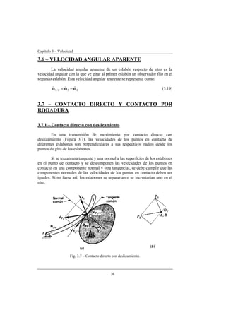 Capítulo 3 – Velocidad
26
3.6 – VELOCIDAD ANGULAR APARENTE
La velocidad angular aparente de un eslabón respecto de otro es la
velocidad angular con la que ve girar al primer eslabón un observador fijo en el
segundo eslabón. Esta velocidad angular aparente se representa como:
232/3 ωωω
rrr
−= (3.19)
3.7 – CONTACTO DIRECTO Y CONTACTO POR
RODADURA
3.7.1 – Contacto directo con deslizamiento
En una transmisión de movimiento por contacto directo con
deslizamiento (Figura 3.7), las velocidades de los puntos en contacto de
diferentes eslabones son perpendiculares a sus respectivos radios desde los
puntos de giro de los eslabones.
Si se trazan una tangente y una normal a las superficies de los eslabones
en el punto de contacto y se descomponen las velocidades de los puntos en
contacto en una componente normal y otra tangencial, se debe cumplir que las
componentes normales de las velocidades de los puntos en contacto deben ser
iguales. Si no fuese así, los eslabones se separarían o se incrustarían uno en el
otro.
Fig. 3.7 – Contacto directo con deslizamiento.
 