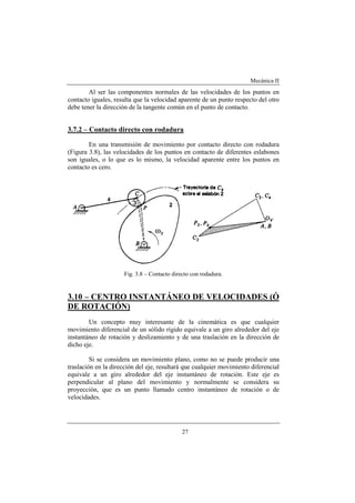 Mecánica II
27
Al ser las componentes normales de las velocidades de los puntos en
contacto iguales, resulta que la velocidad aparente de un punto respecto del otro
debe tener la dirección de la tangente común en el punto de contacto.
3.7.2 – Contacto directo con rodadura
En una transmisión de movimiento por contacto directo con rodadura
(Figura 3.8), las velocidades de los puntos en contacto de diferentes eslabones
son iguales, o lo que es lo mismo, la velocidad aparente entre los puntos en
contacto es cero.
Fig. 3.8 – Contacto directo con rodadura.
3.10 – CENTRO INSTANTÁNEO DE VELOCIDADES (Ó
DE ROTACIÓN)
Un concepto muy interesante de la cinemática es que cualquier
movimiento diferencial de un sólido rígido equivale a un giro alrededor del eje
instantáneo de rotación y deslizamiento y de una traslación en la dirección de
dicho eje.
Si se considera un movimiento plano, como no se puede producir una
traslación en la dirección del eje, resultará que cualquier movimiento diferencial
equivale a un giro alrededor del eje instantáneo de rotación. Este eje es
perpendicular al plano del movimiento y normalmente se considera su
proyección, que es un punto llamado centro instantáneo de rotación o de
velocidades.
 
