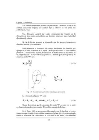 Capítulo 3 – Velocidad
28
Los centros instantáneos de rotación pueden ser: Absolutos, si son de un
eslabón cualquiera respecto del eslabón fijo y relativos si son entre dos
eslabones móviles.
Una definición general del centro instantáneo de rotación es la
ubicación de dos puntos coincidentes de distintos eslabones cuya velocidad
absoluta es la misma.
De la definición anterior se desprende que los centros instantáneos
absolutos tendrán velocidad cero.
Para demostrar la existencia del centro instantáneo de rotación, por
ejemplo si se tiene el eslabón de la figura 3.9 del que se conoce la velocidad del
punto “A” y su velocidad angular, la ubicación de dicho centro se encontrará en
la perpendicular a la velocidad del punto “A” trazada por dicho punto y la
distancia desde “A” será:
ω
V
R r
r
r A
PA = (3.20)
Fig. 3.9 – Localización del centro instantáneo de rotación.
La velocidad del punto “P” será:
0AAPAAPAAP =−=×+=+= VVRωVVVV
rrrrrrrr
(3.21)
Queda demostrado que la velocidad del punto “P” es cero, por lo tanto
es el centro instantáneo de rotación del eslabón respecto de la base.
En la figura 3.10 se representan diferentes formas de localizar el centro
instantáneo de rotación de un eslabón respecto de la base: En (a) se determina la
distancia hasta el C.I.R. conociendo la velocidad de un punto y la velocidad
 