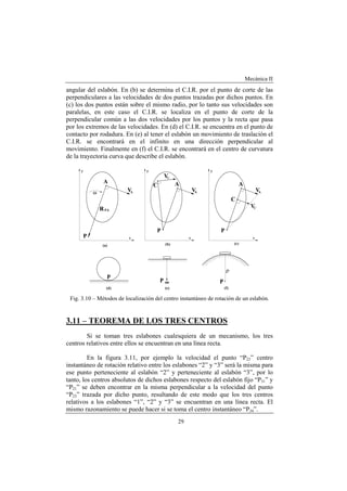 Mecánica II
29
angular del eslabón. En (b) se determina el C.I.R. por el punto de corte de las
perpendiculares a las velocidades de dos puntos trazadas por dichos puntos. En
(c) los dos puntos están sobre el mismo radio, por lo tanto sus velocidades son
paralelas, en este caso el C.I.R. se localiza en el punto de corte de la
perpendicular común a las dos velocidades por los puntos y la recta que pasa
por los extremos de las velocidades. En (d) el C.I.R. se encuentra en el punto de
contacto por rodadura. En (e) al tener el eslabón un movimiento de traslación el
C.I.R. se encontrará en el infinito en una dirección perpendicular al
movimiento. Finalmente en (f) el C.I.R. se encontrará en el centro de curvatura
de la trayectoria curva que describe el eslabón.
Fig. 3.10 – Métodos de localización del centro instantáneo de rotación de un eslabón.
3.11 – TEOREMA DE LOS TRES CENTROS
Si se toman tres eslabones cualesquiera de un mecanismo, los tres
centros relativos entre ellos se encuentran en una línea recta.
En la figura 3.11, por ejemplo la velocidad el punto “P23” centro
instantáneo de rotación relativo entre los eslabones “2” y “3” será la misma para
ese punto perteneciente al eslabón “2” y perteneciente al eslabón “3”, por lo
tanto, los centros absolutos de dichos eslabones respecto del eslabón fijo “P31” y
“P21” se deben encontrar en la misma perpendicular a la velocidad del punto
“P23” trazada por dicho punto, resultando de este modo que los tres centros
relativos a los eslabones “1”, “2” y “3” se encuentran en una línea recta. El
mismo razonamiento se puede hacer si se toma el centro instantáneo “P34”.
 