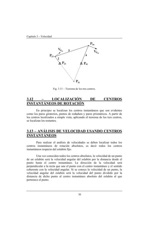 Capítulo 3 – Velocidad
30
Fig. 3.11 – Teorema de los tres centros.
3.12 – LOCALIZACIÓN DE CENTROS
INSTANTÁNEOS DE ROTACIÓN
En principio se localizan los centros instantáneos que son evidentes
como los pares giratorios, puntos de rodadura y pares prismáticos. A partir de
los centros localizados a simple vista, aplicando el teorema de los tres centros,
se localizan los restantes.
3.13 – ANÁLISIS DE VELOCIDAD USANDO CENTROS
INSTANTÁNEOS
Para realizar el análisis de velocidades se deben localizar todos los
centros instantáneos de rotación absolutos, es decir todos los centros
instantáneos respecto del eslabón fijo.
Una vez conocidos todos los centros absolutos, la velocidad de un punto
de un eslabón será la velocidad angular del eslabón por la distancia desde el
punto hasta el centro instantáneo. La dirección de la velocidad será
perpendicular a la recta que une el punto con el centro instantáneo y el sentido
coherente con la velocidad angular. Si se conoce la velocidad de un punto, la
velocidad angular del eslabón será la velocidad del punto dividido por la
distancia de dicho punto al centro instantáneo absoluto del eslabón al que
pertenece el punto.
 