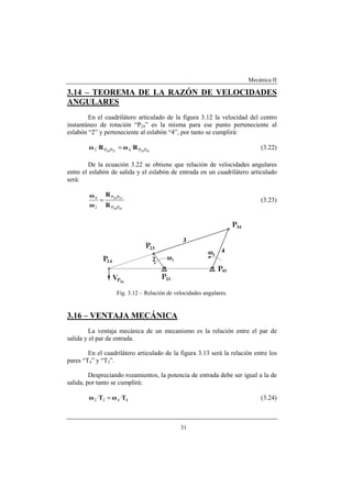 Mecánica II
31
3.14 – TEOREMA DE LA RAZÓN DE VELOCIDADES
ANGULARES
En el cuadrilátero articulado de la figura 3.12 la velocidad del centro
instantáneo de rotación “P24” es la misma para ese punto perteneciente al
eslabón “2” y perteneciente al eslabón “4”, por tanto se cumplirá:
41242124 PP4PP2 ·· RωRω = (3.22)
De la ecuación 3.22 se obtiene que relación de velocidades angulares
entre el eslabón de salida y el eslabón de entrada en un cuadrilátero articulado
será:
4124
2124
PP
PP
2
4
R
R
ω
ω
= (3.23)
Fig. 3.12 – Relación de velocidades angulares.
3.16 – VENTAJA MECÁNICA
La ventaja mecánica de un mecanismo es la relación entre el par de
salida y el par de entrada.
En el cuadrilátero articulado de la figura 3.13 será la relación entre los
pares “T4” y “T2”.
Despreciando rozamientos, la potencia de entrada debe ser igual a la de
salida, por tanto se cumplirá:
4422 ·· TωTω = (3.24)
 