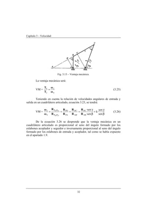 Capítulo 3 – Velocidad
32
Fig. 3.13 – Ventaja mecánica.
La ventaja mecánica será:
VM =
4
2
2
4
ω
ω
T
T
= (3.25)
Teniendo en cuenta la relación de velocidades angulares de entrada y
salida en un cuadrilátero articulado, ecuación 3.23, se tendrá:
VM =
β
γ
=
β
γ
====
sen
sen
·k
·sen
·sen
AB
DC
'AB
'DC
PA
PD
PP
PP
4
2
2124
4124
R
R
R
R
R
R
R
R
ω
ω
(3.26)
De la ecuación 3.26 se desprende que la ventaja mecánica en un
cuadrilátero articulado es proporcional al seno del ángulo formado por los
eslabones acoplador y seguidor e inversamente proporcional al seno del ángulo
formado por los eslabones de entrada y acoplador, tal como se había expuesto
en el apartado 1.9.
 