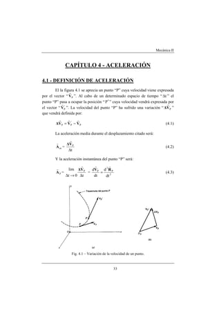 Mecánica II
33
CAPÍTULO 4 - ACELERACIÓN
4.1 - DEFINICIÓN DE ACELERACIÓN
El la figura 4.1 se aprecia un punto “P” cuya velocidad viene expresada
por el vector “ PV
r
”. Al cabo de un determinado espacio de tiempo “ t∆ ” el
punto “P” pasa a ocupar la posición “ P′ ” cuya velocidad vendrá expresada por
el vector “ '
PV
r
”. La velocidad del punto “P” ha sufrido una variación “ PV∆
r
”
que vendrá definida por:
P
'
PP VVV∆
rrr
−= (4.1)
La aceleración media durante el desplazamiento citado será:
mA
r
=
t
P
∆
V∆
r
(4.2)
Y la aceleración instantánea del punto “P” será:
PA
r
=
t0t
lim P
∆→∆
V∆
r
= 2
P
2
P
dt
d
dt
d RV
rr
= (4.3)
Fig. 4.1 – Variación de la velocidad de un punto.
 