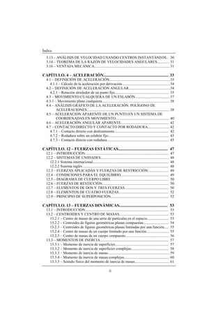 Índice
ii
3.13 – ANÁLISIS DE VELOCIDAD USANDO CENTROS INSTANTÁNEOS... 30
3.14 – TEOREMA DE LA RAZÓN DE VELOCIDADES ANGULARES............. 31
3.16 – VENTAJA MECÁNICA................................................................................ 31
CAPÍTULO. 4 – ACELERACIÓN............................................................... 33
4.1 – DEFINICIÓN DE ACELERACIÓN.................................................................33
4.1.1 – Cálculo de la aceleración por derivación................................................... 34
4.2 – DEFINICIÓN DE ACELERACIÓN ANGULAR............................................34
4.2.1 – Rotación alrededor de un punto fijo.......................................................... 35
4.3 – MOVIMIENTO CUALQUIERA DE UN ESLABÓN.....................................37
4.3.1 – Movimiento plano cualquiera........................................................................ 38
4.4 – ANÁLISIS GRÁFICO DE LA ACELERACIÓN. POLÍGONO DE
ACELERACIONES........................................................................................ 38
4.5 – ACELERACIÓN APARENTE DE UN PUNTO EN UN SISTEMA DE
COORDENADAS EN MOVIMIENTO......................................................... 40
4.6 – ACELERACIÓN ANGULAR APARENTE................................................... 42
4.7 – CONTACTO DIRECTO Y CONTACTO POR RODADURA....................... 42
4.7.1 – Contacto directo con deslizamiento.......................................................... 42
4.7.2 – Rodadura sobre un eslabón fijo................................................................. 43
4.7.3 – Contacto directo con rodadura................................................................... 45
CAPÍTULO. 12 – FUERZAS ESTÁTICAS................................................ 47
12.1 – INTRODUCCIÓN......................................................................................... 47
12.2 – SISTEMAS DE UNIDADES......................................................................... 48
12.2.1 Sistema internacional................................................................................. 48
12.2.2 Sistema inglés............................................................................................ 48
12.3 – FUERZAS APLICADAS Y FUERZAS DE RESTRICCIÓN...................... 49
12.4 – CONDICIONES PARA EL EQUILIBRIO................................................... 49
12.5 – DIAGRAMA DE CUERPO LIBRE.............................................................. 50
12.6 – FUERZAS DE RESTICCIÓN....................................................................... 50
12.7 – ELEMENTOS DE DOS Y TRES FUERZAS............................................... 50
12.8 – ELEMENTOS DE CUATRO FUERZAS..................................................... 52
12.9 – PRINCIPIO DE SUPERPOSICIÓN.............................................................. 52
CAPÍTULO. 13 – FUERZAS DINÁMICAS............................................... 53
13.1 – INTRODUCCIÓN......................................................................................... 53
13.2 – CENTROIDES Y CENTRO DE MASAS..................................................... 53
13.2.1 – Centro de masas de una serie de partículas en el espacio....................... 53
13.2.2 – Centroides de figuras geométricas planas compuestas........................... 54
13.2.3 – Centroides de figuras geométricas planas limitadas por una función..... 55
13.2.4 – Centro de masas de un cuerpo limitado por una función........................ 55
13.2.5 – Centro de masas de un cuerpo compuesto.............................................. 56
13.3 – MOMENTOS DE INERCIA......................................................................... 57
13.3.1 – Momento de inercia de superficies......................................................... 57
13.3.2 – Momento de inercia de superficies complejas........................................ 58
13.3.3 – Momento de inercia de masas................................................................. 59
13.3.4 – Momento de inercia de masas complejas................................................ 60
13.3.5 – Sentido físico del momento de inercia de masas..................................... 61
 
