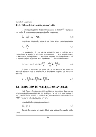 Capítulo 4 – Aceleración
34
4.1.1 – Cálculo de la aceleración por derivación
Si se tiene por ejemplo el vector velocidad de un punto “ PV
r
” expresado
por medio de sus componentes en coordenadas cartesianas:
kjiV
rrrr Z
P
Y
P
X
PP VVV ++= (4.4)
La derivada respecto del tiempo de ese vector será el vector aceleración:
dt
d P
P
V
A
r
r
= (4.5)
La componente “X” del vector aceleración será la derivada de la
componente “X” del vector velocidad, la componente “Y” de la aceleración será
la derivada de la componente “Y” del vector velocidad y la componente “Z” de
la aceleración será la derivada de la componente “Z” del vector velocidad:
kjikjiA
rrrrvrr
dt
dV
dt
dV
dt
dV
AAA
Z
P
Y
P
X
PZ
P
Y
P
X
PP ++=++= (4.6)
Y como la velocidad del punto “P” es la derivada del vector de
posición, resultará que la aceleración es la derivada segunda del vector de
posición:
kjiA
rrrr
2
Z
P
2
2
Y
P
2
2
X
P
2
P
dt
Rd
dt
Rd
dt
Rd
++= (4.7)
4.2 - DEFINICIÓN DE ACELERACIÓN ANGULAR
En la figura 4.2 se tiene un sólido rígido, con movimiento plano, en una
determinada orientación indicada por el ángulo “θ” su velocidad angular es
“ω
r
”, al cabo de un instante de tiempo “ t∆ ” el sólido ha realizado una rotación
“ θ∆ ” y su nueva velocidad angular es “ 'ω
r
”.
La variación de velocidad angular será:
ωωω∆
vvv
−= ' (4.8)
Durante la rotación se puede definir una aceleración angular media
como:
 