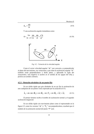 Mecánica II
35
t
m
∆
∆
=
ω
α
r
r
(4.9)
Y una aceleración angular instantánea como:
2
2
dt
d
dt
d
t0t
lim θ
==
∆
∆
→∆
=
ωω
α
rr
r
(4.10)
Fig. 4.2 – Variación de la velocidad angular.
Como el vector velocidad angular “ω
r
”, por convenio, es perpendicular
al plano del movimiento, sus variaciones y por tanto la aceleración angular “α
r
”
también serán perpendiculares a dicho plano, y aplicando la regla del
sacacorchos, será negativa si acelera en el sentido de las agujas del reloj y
positiva en sentido contrario.
4.2.1 - Rotación alrededor de un punto fijo
En un sólido rígido que gire alrededor de un eje fijo la aceleración de
uno cualquiera de sus puntos viene expresado por la ecuación (4.11).
t
P
n
Pppppp )( AARαVωRαRωωA
rrrvvrrvrrrr
+=×+×=×+××= (4.11)
El primer término recibe el nombre de aceleración normal y el segundo
aceleración tangencial.
En un sólido rígido con movimiento plano como el representado en la
figura 4.3, como los vectores “ω
r
” y “ pV
v
” son perpendiculares, resultará que el
módulo de la aceleración normal del punto “P” será:
 