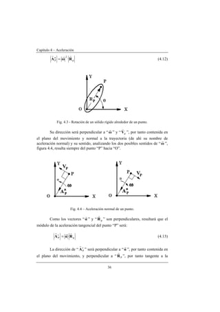 Capítulo 4 – Aceleración
36
p
2n
P ·RωA
rrr
= (4.12)
Fig. 4.3 - Rotación de un sólido rígido alrededor de un punto.
Su dirección será perpendicular a “ω
r
” y “ pV
v
”, por tanto contenida en
el plano del movimiento y normal a la trayectoria (de ahí su nombre de
aceleración normal) y su sentido, analizando los dos posibles sentidos de “ω
r
”,
figura 4.4, resulta siempre del punto “P” hacia “O”.
Fig. 4.4 – Aceleración normal de un punto.
Como los vectores “α
r
” y “ pR
r
” son perpendiculares, resultará que el
módulo de la aceleración tangencial del punto “P” será:
p
t
P ·RαA
rrr
= (4.13)
La dirección de “ t
PA
r
” será perpendicular a “α
r
”, por tanto contenida en
el plano del movimiento, y perpendicular a “ PR
r
”, por tanto tangente a la
 