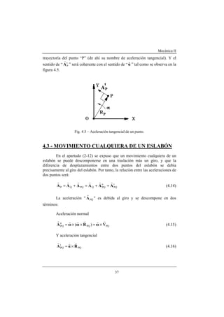 Mecánica II
37
trayectoria del punto “P” (de ahí su nombre de aceleración tangencial). Y el
sentido de “ t
PA
r
” será coherente con el sentido de “α
r
” tal como se observa en la
figura 4.5.
Fig. 4.5 – Aceleración tangencial de un punto.
4.3 - MOVIMIENTO CUALQUIERA DE UN ESLABÓN
En el apartado (2-12) se expuso que un movimiento cualquiera de un
eslabón se puede descomponerse en una traslación más un giro, y que la
diferencia de desplazamientos entre dos puntos del eslabón se debía
precisamente al giro del eslabón. Por tanto, la relación entre las aceleraciones de
dos puntos será:
t
PQ
n
PQQPQQP AAAAAA
rrrrrr
++=+= (4.14)
La aceleración " PQA
r
" es debida al giro y se descompone en dos
términos:
Aceleración normal
PQPQ
n
PQ )( VωRωωA
rrrrrr
×=××= (4.15)
Y aceleración tangencial
PQ
t
PQ RαA
rrr
×= (4.16)
 