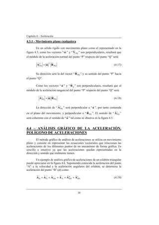 Capítulo 4 – Aceleración
38
4.3.1 - Movimiento plano cualquiera
En un sólido rígido con movimiento plano como el representado en la
figura 4.3, como los vectores “ω
r
” y “ PQV
v
” son perpendiculares, resultará que
el módulo de la aceleración normal del punto “P” respecto del punto “Q” será:
PQ
2n
PQ ·RωA
rrr
= (4.17)
Su dirección será la del vector “ PQR
r
” y su sentido del punto “P” hacia
el punto “Q”.
Como los vectores “α
r
” y “ pR
r
” son perpendiculares, resultará que el
módulo de la aceleración tangencial del punto “P” respecto del punto “Q” será:
PQ
t
PQ ·RαA
rrr
= (4.18)
La dirección de “ t
PQA
r
” será perpendicular a “α
r
”, por tanto contenida
en el plano del movimiento, y perpendicular a “ PQR
r
”. El sentido de “ t
PQA
r
”
será coherente con el sentido de “α
r
” tal como se observa en la figura 4.5.
4.4 – ANÁLISIS GRÁFICO DE LA ACELERACIÓN.
POLÍGONO DE ACELERACIONES
El método gráfico de análisis de aceleraciones se utiliza en movimiento
plano y consiste en representar las ecuaciones vectoriales que relacionan las
aceleraciones de los diferentes puntos de un mecanismo de forma gráfica. Es
sencillo e intuitivo ya que las aceleraciones quedan representadas en la
dirección y sentido que realmente tienen.
Un ejemplo de análisis gráfico de aceleraciones de un eslabón triangular
puede apreciarse en la figura 4.6. Suponiendo conocida la aceleración del punto
“A” y la velocidad y la aceleración angulares del eslabón, se determina la
aceleración del punto “B” (d) como:
t
BA
n
BAABAAB AAAAAA
rrrrrr
++=+= (4.19)
 