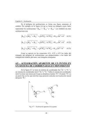 Capítulo 4 – Aceleración
40
En el polígono de aceleraciones se forma una figura semejante al
eslabón. Por ejemplo en la figura 4.6 (g) se forma un triángulo cuyos lados
representan las aceleraciones “ BAA
r
”, “ CAA
r
” y “ CBA
r
”. Los módulos de estas
aceleraciones son:
BAA
r
= 24
BA
2
BA
22
BA
42t
BA
2n
BA RRR α+ω=α+ω=+ AA
rr
(4.21)
CAA
r
= 24
CA
2
CA
22
CA
42t
CA
2n
CA RRR α+ω=α+ω=+ AA
rr
(4.22)
CBA
r
= 24
CB
2
CB
22
CB
42t
CB
2n
CB RRR α+ω=α+ω=+ AA
rr
(4.23)
Como se aprecia en las ecuaciones 4.21, 4.22 y 4.23 los lados del
triángulo del polígono de aceleraciones son proporcionales a los lados del
triángulo del eslabón, por tanto, son triángulos semejantes.
4.5 – ACELERACIÓN APARENTE DE UN PUNTO EN
UN SISTEMA DE COORDENADAS EN MOVIMIENTO
En la figura 4.7 se tiene un sistema de coordenadas fijo “X1” e “Y1” y
un sistema de coordenadas móvil “X2” e “Y2”. Sobre el sistema de coordenadas
móvil se tiene una ranura por la que se desplaza el punto “P3”. El punto “P2” es
un punto fijo en los ejes móviles cuya posición coincide con la posición inicial
del punto “P3”.
Fig. 4.7 – Aceleración aparente de un punto.
 