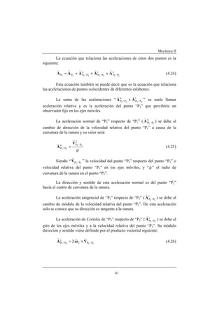 Mecánica II
41
La ecuación que relaciona las aceleraciones de estos dos puntos es la
siguiente:
c
P/P
t
P/P
n
P/PPP 23232323
AAAAA
vvvvv
+++= (4.24)
Esta ecuación también se puede decir que es la ecuación que relaciona
las aceleraciones de puntos coincidentes de diferentes eslabones.
La suma de las aceleraciones “ t
P/P
n
P/P 2323
AA
vv
+ ” se suele llamar
aceleración relativa y es la aceleración del punto “P3” que percibiría un
observador fijo en los ejes móviles.
La aceleración normal de “P3” respecto de “P2” ( n
P/P 23
A
v
) se debe al
cambio de dirección de la velocidad relativa del punto “P3” a causa de la
curvatura de la ranura y su valor será:
ρ
=
2
P/Pn
P/P
23
23
V
A
r
v
(4.25)
Siendo “ 23 P/PV
r
” la velocidad del punto “P3” respecto del punto “P2” o
velocidad relativa del punto “P3” en los ejes móviles, y “ρ” el radio de
curvatura de la ranura en el punto “P2”.
La dirección y sentido de esta aceleración normal es del punto “P2”
hacia el centro de curvatura de la ranura.
La aceleración tangencial de “P3” respecto de “P2” ( t
P/P 23
A
v
) se debe al
cambio de módulo de la velocidad relativa del punto “P3”. De esta aceleración
solo se conoce que su dirección es tangente a la ranura.
La aceleración de Coriolis de “P3” respecto de “P2” ( c
P/P 23
A
v
) se debe al
giro de los ejes móviles y a la velocidad relativa del punto “P3”. Su módulo
dirección y sentido viene definido por el producto vectorial siguiente:
2323 P/P2
c
P/P ·2 VωA
vrr
×= (4.26)
 