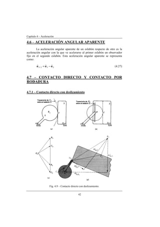 Capítulo 4 – Aceleración
42
4.6 – ACELERACIÓN ANGULAR APARENTE
La aceleración angular aparente de un eslabón respecto de otro es la
aceleración angular con la que ve acelerarse al primer eslabón un observador
fijo en el segundo eslabón. Esta aceleración angular aparente se representa
como:
232/3 ααα
rrr
−= (4.27)
4.7 – CONTACTO DIRECTO Y CONTACTO POR
RODADURA
4.7.1 – Contacto directo con deslizamiento
Fig. 4.9 – Contacto directo con deslizamiento.
 