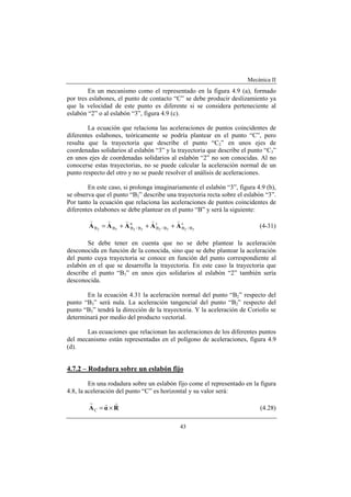 Mecánica II
43
En un mecanismo como el representado en la figura 4.9 (a), formado
por tres eslabones, el punto de contacto “C” se debe producir deslizamiento ya
que la velocidad de este punto es diferente si se considera perteneciente al
eslabón “2” o al eslabón “3”, figura 4.9 (c).
La ecuación que relaciona las aceleraciones de puntos coincidentes de
diferentes eslabones, teóricamente se podría plantear en el punto “C”, pero
resulta que la trayectoria que describe el punto “C2” en unos ejes de
coordenadas solidarios al eslabón “3” y la trayectoria que describe el punto “C3”
en unos ejes de coordenadas solidarios al eslabón “2” no son conocidas. Al no
conocerse estas trayectorias, no se puede calcular la aceleración normal de un
punto respecto del otro y no se puede resolver el análisis de aceleraciones.
En este caso, si prolonga imaginariamente el eslabón “3”, figura 4.9 (b),
se observa que el punto “B2” describe una trayectoria recta sobre el eslabón “3”.
Por tanto la ecuación que relaciona las aceleraciones de puntos coincidentes de
diferentes eslabones se debe plantear en el punto “B” y será la siguiente:
c
B/B
t
B/B
n
B/BBB 32323232
AAAAA
vvvvv
+++= (4-31)
Se debe tener en cuenta que no se debe plantear la aceleración
desconocida en función de la conocida, sino que se debe plantear la aceleración
del punto cuya trayectoria se conoce en función del punto correspondiente al
eslabón en el que se desarrolla la trayectoria. En este caso la trayectoria que
describe el punto “B3” en unos ejes solidarios al eslabón “2” también sería
desconocida.
En la ecuación 4.31 la aceleración normal del punto “B2” respecto del
punto “B3” será nula. La aceleración tangencial del punto “B2” respecto del
punto “B3” tendrá la dirección de la trayectoria. Y la aceleración de Coriolis se
determinará por medio del producto vectorial.
Las ecuaciones que relacionan las aceleraciones de los diferentes puntos
del mecanismo están representadas en el polígono de aceleraciones, figura 4.9
(d).
4.7.2 – Rodadura sobre un eslabón fijo
En una rodadura sobre un eslabón fijo come el representado en la figura
4.8, la aceleración del punto “C” es horizontal y su valor será:
RαA
rrr
×=C (4.28)
 