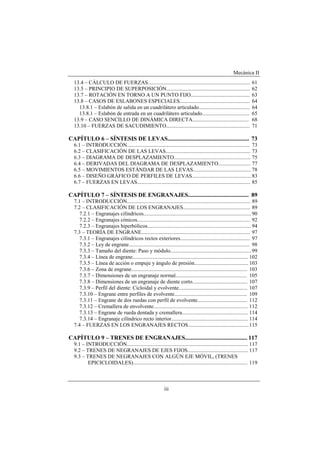 Mecánica II
iii
13.4 – CÁLCULO DE FUERZAS............................................................................ 61
13.5 – PRINCIPIO DE SUPERPOSICIÓN.............................................................. 62
13.7 – ROTACIÓN EN TORNO A UN PUNTO FIJO............................................ 63
13.8 – CASOS DE ESLABONES ESPECIALES.................................................... 64
13.8.1 – Eslabón de salida en un cuadrilátero articulado...................................... 64
13.8.1 – Eslabón de entrada en un cuadrilátero articulado................................... 65
13.9 – CASO SENCILLO DE DINÁMICA DIRECTA.......................................... 68
13.10 – FUERZAS DE SACUDIMIENTO.............................................................. 71
CAPÍTULO 6 – SÍNTESIS DE LEVAS....................................................... 73
6.1 – INTRODUCCIÓN........................................................................................... 73
6.2 – CLASIFICACIÓN DE LAS LEVAS............................................................... 73
6.3 – DIAGRAMA DE DESPLAZAMIENTO......................................................... 75
6.4 – DERIVADAS DEL DIAGRAMA DE DESPLAZAMIENTO........................ 77
6.5 – MOVIMIENTOS ESTÁNDAR DE LAS LEVAS........................................... 78
6.6 – DISEÑO GRÁFICO DE PERFILES DE LEVAS............................................83
6.7 – FUERZAS EN LEVAS.................................................................................... 85
CAPÍTULO 7 – SÍNTESIS DE ENGRANAJES......................................... 89
7.1 – INTRODUCCIÓN............................................................................................ 89
7.2 – CLASIFICACIÓN DE LOS ENGRANAJES.................................................. 89
7.2.1 – Engranajes cilíndricos................................................................................ 90
7.2.2 – Engranajes cónicos.................................................................................... 92
7.2.3 – Engranajes hiperbólicos............................................................................. 94
7.3 – TEORÍA DE ENGRANE................................................................................. 97
7.3.1 – Engranajes cilíndricos rectos exteriores.................................................... 97
7.3.2 – Ley de engrane.......................................................................................... 98
7.3.3 – Tamaño del diente: Paso y módulo............................................................ 99
7.3.4 – Línea de engrane...................................................................................... 102
7.3.5 – Línea de acción o empuje y ángulo de presión........................................ 103
7.3.6 – Zona de engrane...................................................................................... 103
7.3.7 – Dimensiones de un engranaje normal..................................................... 105
7.3.8 – Dimensiones de un engranaje de diente corto......................................... 107
7.3.9 – Perfil del diente: Cicloidal y evolvente................................................... 107
7.3.10 – Engrane entre perfiles de evolvente...................................................... 109
7.3.11 – Engrane de dos ruedas con perfil de evolvente..................................... 112
7.3.12 – Cremallera de envolvente...................................................................... 112
7.3.13 – Engrane de rueda dentada y cremallera................................................. 114
7.3.14 – Engranaje cilíndrico recto interior......................................................... 114
7.4 – FUERZAS EN LOS ENGRANAJES RECTOS.............................................115
CAPÍTULO 9 – TRENES DE ENGRANAJES.......................................... 117
9.1 – INTRODUCCIÓN.......................................................................................... 117
9.2 – TRENES DE NEGRANAJES DE EJES FIJOS............................................. 117
9.3 – TRENES DE NEGRANAJES CON ALGÚN EJE MÓVIL, (TRENES
EPICICLOIDALES)..................................................................................... 119
 